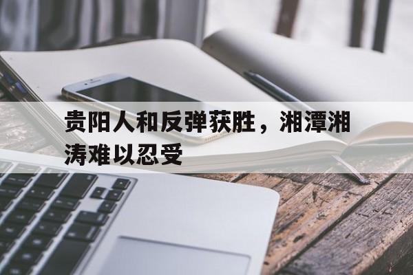 爱游戏官网网页版入口-关于贵阳人和反弹获胜，湘潭湘涛难以忍受的信息